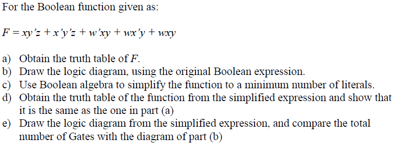 For the Boolean function given as:
F = xy'z + x'y'z + w'xy + wx'y + wxy
a) Obtain the truth table of F.
b) Draw the logic diagram, using the original Boolean expression.
c) Use Boolean algebra to simplify the function to a minimum number of literals.
d) Obtain the truth table of the function from the simplified expression and show that
it is the same as the one in part (a)
e) Draw the logic diagram from the simplified expression, and compare the total
number of Gates with the diagram of part (b)
