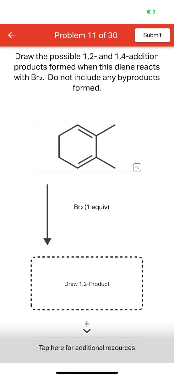Problem 11 of 30
Submit
Draw the possible 1,2- and 1,4-addition
products formed when this diene reacts
with Br2. Do not include any byproducts
formed.
Br2 (1 equiv)
Draw 1,2-Product
さ
Tap here for additional resources
Q