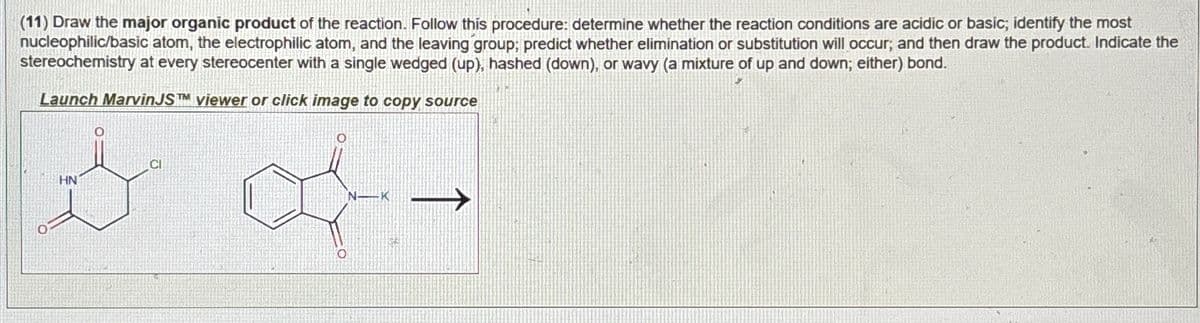 (11) Draw the major organic product of the reaction. Follow this procedure: determine whether the reaction conditions are acidic or basic; identify the most
nucleophilic/basic atom, the electrophilic atom, and the leaving group; predict whether elimination or substitution will occur; and then draw the product. Indicate the
stereochemistry at every stereocenter with a single wedged (up), hashed (down), or wavy (a mixture of up and down; either) bond.
Launch Marvin JS TM viewer or click image to copy source
HN
CI
Ο
N-K