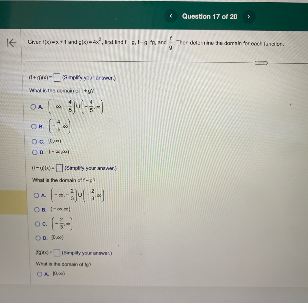 K
(f+g)(x) = (Simplify your answer.)
What is the domain off + g?
f
Given f(x) = x + 1 and g(x) = 4x², first find f+g, f- g, fg, and
Then determine the domain for each function.
g
OA.
OB.
OC. [0,00)
OD. (-∞0,00)
(-∞0.-) (-3,0)
(f-g)(x) = (Simplify your answer.)
What is the domain off-g?
OA.
O C.
(-∞, -3)(-13.00)
OB. (-∞0,00)
(-13,00)
OD. [0,00)
<
(fg)(x) = (Simplify your answer.)
What is the domain of fg?
OA. [0,00)
Question 17 of 20 >