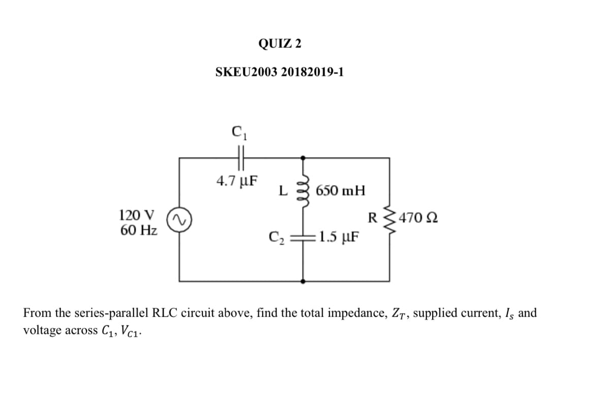 QUIZ 2
SKEU2003 20182019-1
4.7 µF
L
650 mH
120 V
60 Hz
R3470 2
1.5 µF
From the series-parallel RLC circuit above, find the total impedance, Zr, supplied current, Is and
voltage across C1, Vc1.
