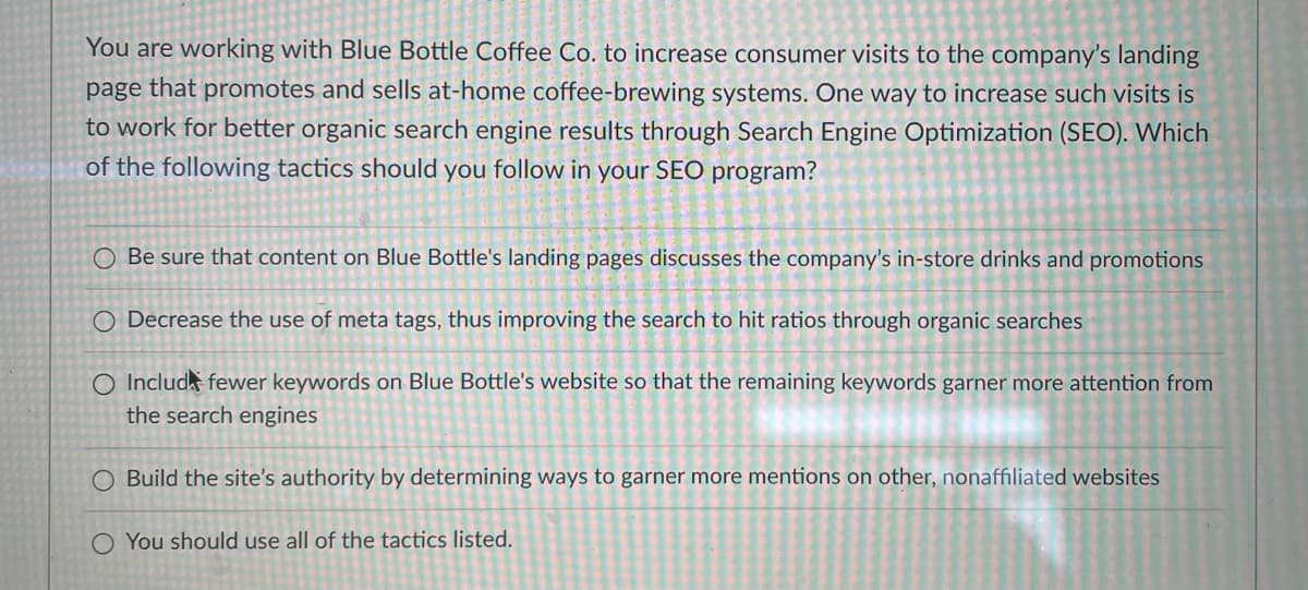 You are working with Blue Bottle Coffee Co. to increase consumer visits to the company's landing
page that promotes and sells at-home coffee-brewing systems. One way to increase such visits is
to work for better organic search engine results through Search Engine Optimization (SEO). Which
of the following tactics should you follow in your SEO program?
O Be sure that content on Blue Bottle's landing pages discusses the company's in-store drinks and promotions
O Decrease the use of meta tags, thus improving the search to hit ratios through organic searches
O Includ fewer keywords on Blue Bottle's website so that the remaining keywords garner more attention from
the search engines
O Build the site's authority by determining ways to garner more mentions on other, nonaffiliated websites
O You should use all of the tactics listed.