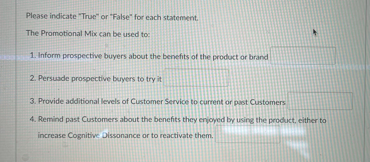 Please indicate "True" or "False" for each statement.
The Promotional Mix can be used to:
1. Inform prospective buyers about the benefits of the product or brand
2. Persuade prospective buyers to try it
4
3. Provide additional levels of Customer Service to current or past Customers
4. Remind past Customers about the benefits they enjoyed by using the product, either to
increase Cognitive Dissonance or to reactivate them.