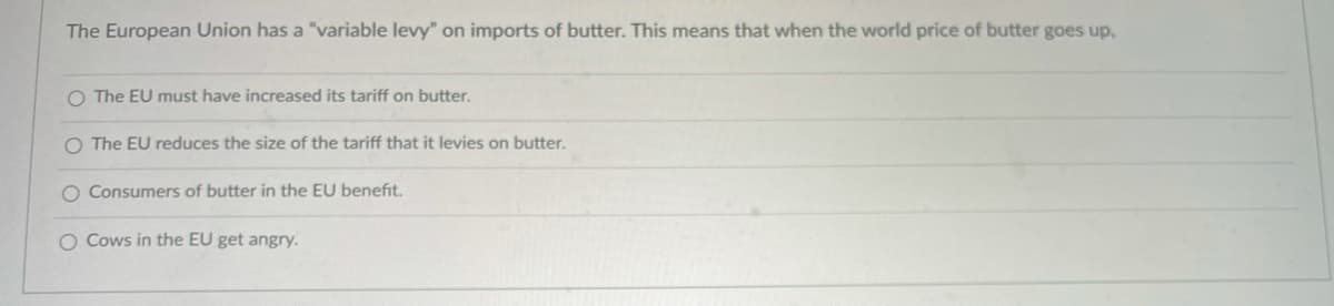 The European Union has a "variable levy" on imports of butter. This means that when the world price of butter goes up.
O The EU must have increased its tariff on butter.
O The EU reduces the size of the tariff that it levies on butter.
O Consumers of butter in the EU benefit.
O Cows in the EU get angry.

