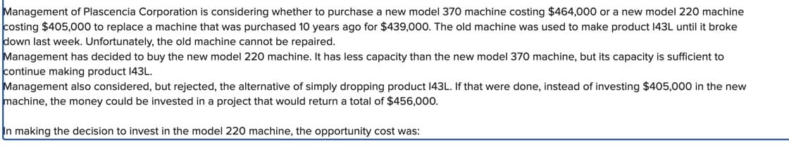 Management of Plascencia Corporation is considering whether to purchase a new model 370 machine costing $464,000 or a new model 220 machine
costing $405,000 to replace a machine that was purchased 10 years ago for $439,000. The old machine was used to make product 143L until it broke
down last week. Unfortunately, the old machine cannot be repaired.
Management has decided to buy the new model 220 machine. It has less capacity than the new model 370 machine, but its capacity is sufficient to
continue making product 143L.
Management also considered, but rejected, the alternative of simply dropping product 143L. If that were done, instead of investing $405,000 in the new
machine, the money could be invested in a project that would return a total of $456,000.
In making the decision to invest in the model 220 machine, the opportunity cost was: