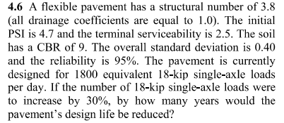 4.6 A flexible pavement has a structural number of 3.8
(all drainage coefficients are equal to 1.0). The initial
PSI is 4.7 and the terminal serviceability is 2.5. The soil
has a CBR of 9. The overall standard deviation is 0.40
and the reliability is 95%. The pavement is currently
designed for 1800 equivalent 18-kip single-axle loads
per day. If the number of 18-kip single-axle loads were
to increase by 30%, by how many years would the
pavement's design life be reduced?
