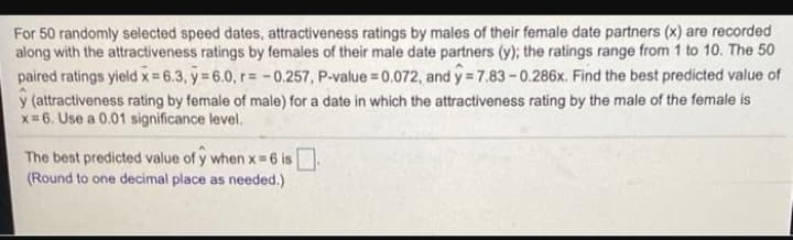 For 50 randomly selected speed dates, attractiveness ratings by males of their female date partners (x) are recorded
along with the attractiveness ratings by females of their male date partners (y); the ratings range from 1 to 10. The 50
paired ratings yield x= 6.3, y = 6.0, r= -0.257, P-value = 0.072, and ý=7.83-0.286x. Find the best predicted value of
y (attractiveness rating by female of male) for a date in which the attractiveness rating by the male of the female is
x= 6. Use a 0.01 significance level.
The best predicted value of y when x 6 is
(Round to one decimal place as needed.)
