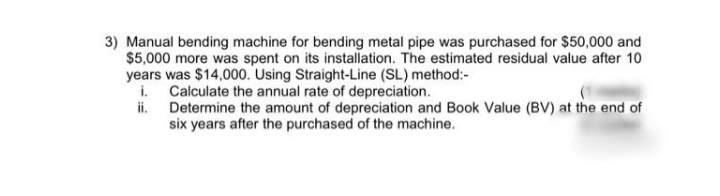 3) Manual bending machine for bending metal pipe was purchased for $50,000 and
$5,000 more was spent on its installation. The estimated residual value after 10
years was $14,000. Using Straight-Line (SL) method:-
i. Calculate the annual rate of depreciation.
ii. Determine the amount of depreciation and Book Value (BV) at the end of
six years after the purchased of the machine.
