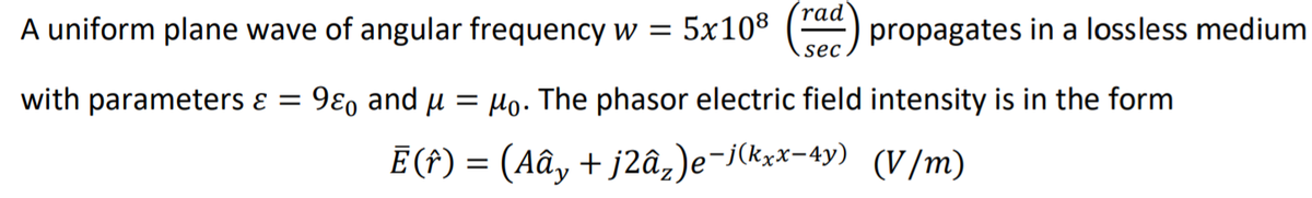 (rad
A uniform plane wave of angular frequency w = 5x108 () propagates in a lossless medium
sec
with parameters ɛ = 9ɛ, and u = Ho. The phasor electric field intensity is in the form
E (f) = (Aây + j2â,)e¬j(kxx-4y) (V/m)
