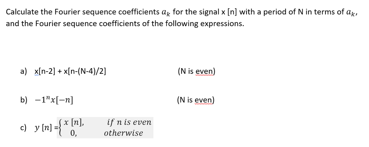 Calculate the Fourier sequence coefficients ar for the signal x [n] with a period of N in terms of ar,
and the Fourier sequence coefficients of the following expressions.
a) x[n-2] + x[n-(N-4)/2]
(N is even)
b) -1"x[-n]
(N is even)
w
if n is evem
c) y [n]={ * [n],
O,
otherwise
