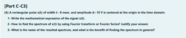 [Part C-C3]
(A) A rectangular pulse x(t) of width t= 8 msec. and amplitude A=10 V is centered at the origin in the time domain:
1- Write the mathematical expression of the signal x(t).
2- How to find the spectrum of x(t) by using Fourier transform or Fourier Series? Justify your answer.
3- What is the name of the resulted spectrum, and what is the benefit of finding the spectrum in general?
