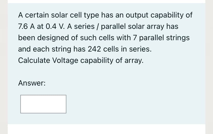 A certain solar cell type has an output capability of
7.6 A at 0.4 V. A series / parallel solar array has
been designed of such cells with 7 parallel strings
and each string has 242 cells in series.
Calculate Voltage capability of array.
Answer:
