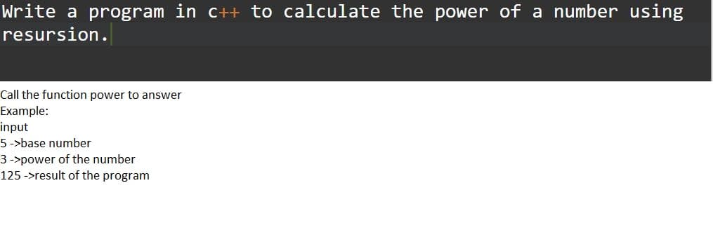 Write a program in c++ to calculate the power of a number using
resursion.
Call the function power to answer
Example:
input
5 ->base number
3 ->power of the number
125 ->result of the program