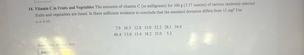 14. Vitamin C in Fruits and Vegetables The amounts of vitamin C (in milligrams) for 100 g (3.57 ounces) of various randomly selected
fruits and vegetables are listed. Is there sufficient evidence to conclude that the standard deviation differs from 12 mg? Use
a = 0.10.
7.9 16.3 12.8 13.0 32.2 28.1 34.4
46.4 53.0 15.4 18.2 25.0 5.2
Source Time Almanac 2012.
Answer