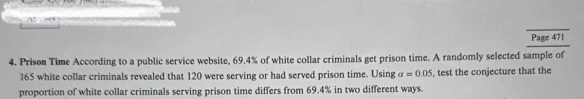 Page 471
4. Prison Time According to a public service website, 69.4% of white collar criminals get prison time. A randomly selected sample of
165 white collar criminals revealed that 120 were serving or had served prison time. Using a = 0.05, test the conjecture that the
proportion of white collar criminals serving prison time differs from 69.4% in two different ways.