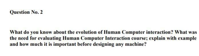 Question No. 2
What do you know about the evolution of Human Computer interaction? What was
the need for evaluating Human Computer Interaction course; explain with example
and how much it is important before designing any machine?
