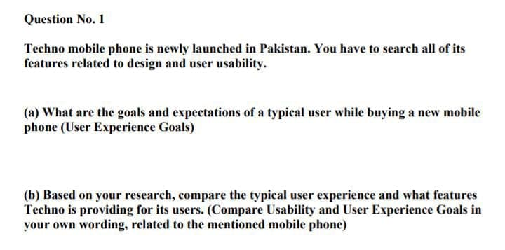 Question No. 1
Techno mobile phone is newly launched in Pakistan. You have to search all of its
features related to design and user usability.
(a) What are the goals and expectations of a typical user while buying a new mobile
phone (User Experience Goals)
(b) Based on your research, compare the typical user experience and what features
Techno is providing for its users. (Compare Usability and User Experience Goals in
your own wording, related to the mentioned mobile phone)
