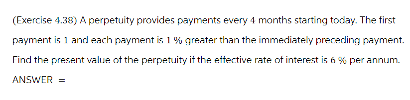 (Exercise 4.38) A perpetuity provides payments every 4 months starting today. The first
payment is 1 and each payment is 1 % greater than the immediately preceding payment.
Find the present value of the perpetuity if the effective rate of interest is 6% per annum.
ANSWER =