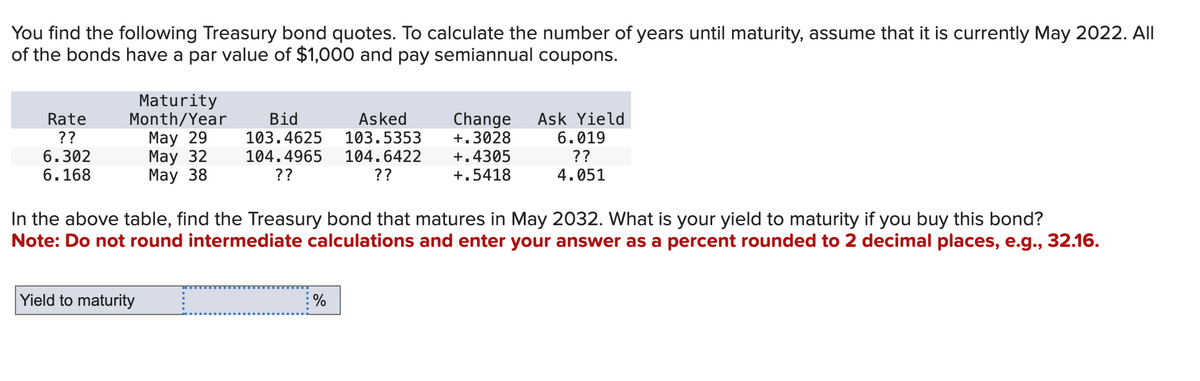 You find the following Treasury bond quotes. To calculate the number of years until maturity, assume that it is currently May 2022. All
of the bonds have a par value of $1,000 and pay semiannual coupons.
Rate
??
6.302
6.168
Maturity
Month/Year
May 29
May 32
May 38
Yield to maturity
Asked
Bid
103.4625
103.5353
104.4965 104.6422
??
??
In the above table, find the Treasury bond that matures in May 2032. What is your yield to maturity if you buy this bond?
Note: Do not round intermediate calculations and enter your answer as a percent rounded to 2 decimal places, e.g., 32.16.
=
Change Ask Yield
+.3028 6.019
??
+.4305
+.5418
4.051
%