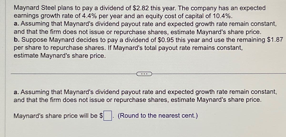 Maynard Steel plans to pay a dividend of $2.82 this year. The company has an expected
earnings growth rate of 4.4% per year and an equity cost of capital of 10.4%.
a. Assuming that Maynard's dividend payout rate and expected growth rate remain constant,
and that the firm does not issue or repurchase shares, estimate Maynard's share price.
b. Suppose Maynard decides to pay a dividend of $0.95 this year and use the remaining $1.87
per share to repurchase shares. If Maynard's total payout rate remains constant,
estimate Maynard's share price.
a. Assuming that Maynard's dividend payout rate and expected growth rate remain constant,
and that the firm does not issue or repurchase shares, estimate Maynard's share price.
Maynard's share price will be $
(Round to the nearest cent.)