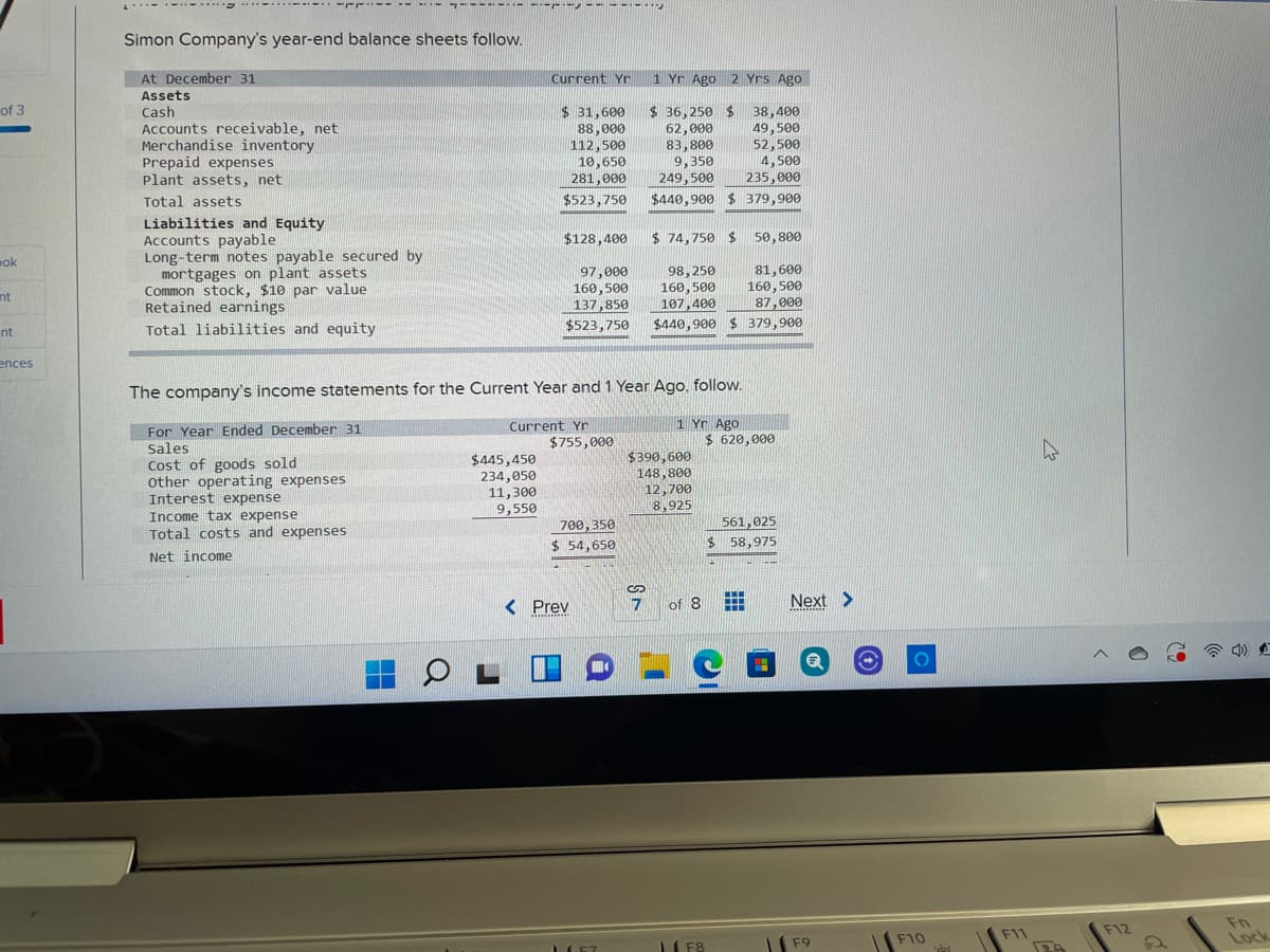 -- ----
.....
Simon Company's year-end balance sheets follow.
At December 31
Current Yr
1 Yr Ago 2 Yrs Ago
Assets
Cash
Accounts receivable, net
Merchandise inventory
Prepaid expenses
Plant assets, net
of 3
$ 31,600
88,000
112,500
10,650
281,000
$ 36,250 $
62,000
83,800
9,350
249,500
38,400
49, 500
52,500
4,500
235,000
Total assets
$523,750
$440,900 $ 379,900
Liabilities and Equity
Accounts payable
Long-term notes payable secured by
mortgages on plant assets
Common stock, $10 par value
Retained earnings
$128,400
$ 74,750 $ 50,800
ok
81,600
97,000
160,500
137,850
98,250
160,500
107,400
$440,900 $ 379,900
160,500
nt
87,000
Total liabilities and equity
$523,750
nt
ences
The company's income statements for the Current Year and 1 Year Ago, follow.
1 Yr Ago
$ 620,000
Current Yr
For Year Ended December 31
Sales
$755,000
Cost of goods sold
other operating expenses
Interest expense
Income tax expense
Total costs and expenses
$445,450
234,050
11,300
9,550
$390,600
148,800
12,700
8,925
561,025
700,350
$ 54,650
$ 58,975
Net income
< Prev
of 8
Next >
Fn
Lock
F11
F12
LI F8
F10
F9
