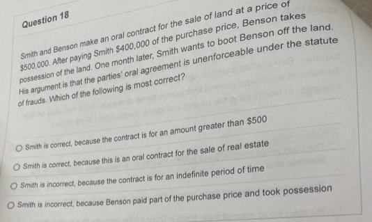 Question 18
Smith and Benson make an oral contract for the sale of land at a price of
$500,000. After paying Smith $400,000 of the purchase price, Benson takes
possession of the land. One month later, Smith wants to boot Benson off the land.
His argument is that the parties' oral agreement is unenforceable under the statute
of frauds. Which of the following is most correct?
OSmith is correct, because the contract is for an amount greater than $500
O Smith is correct, because this is an oral contract for the sale of real estate
O Smith is incorrect, because the contract is for an indefinite period of time
O Smith is incorrect, because Benson paid part of the purchase price and took possession