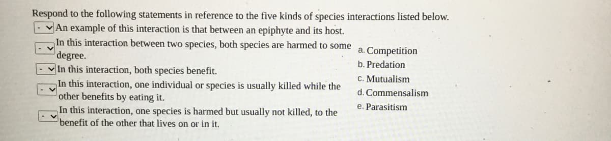 Respond to the following statements in reference to the five kinds of species interactions listed below.
An example of this interaction is that between an epiphyte and its host.
In this interaction between two species, both species are harmed to some
degree.
In this interaction, both species benefit.
In this interaction, one individual or species is usually killed while the
other benefits by eating it.
In this interaction, one species is harmed but usually not killed, to the
benefit of the other that lives on or in it.
a. Competition
b. Predation
C. Mutualism
d. Commensalism
e. Parasitism
