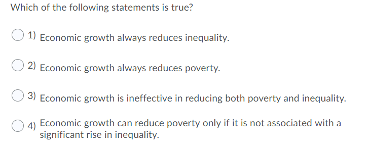 Which of the following statements is true?
1) Economic growth always reduces inequality.
2) Economic growth always reduces poverty.
3) Economic growth is ineffective in reducing both poverty and inequality.
4) Economic growth can reduce poverty only if it is not associated with a
significant rise in inequality.