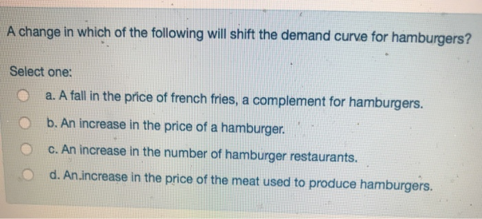 A change in which of the following will shift the demand curve for hamburgers?
Select one:
a. A fall in the price of french fries, a complement for hamburgers.
b. An increase in the price of a hamburger.
c. An increase in the number of hamburger restaurants.
d. An.increase in the price of the meat used to produce hamburgers.
