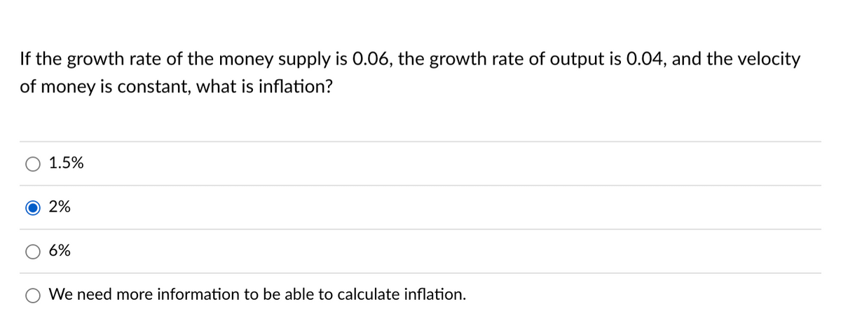 If the growth rate of the money supply is 0.06, the growth rate of output is 0.04, and the velocity
of money is constant, what is inflation?
1.5%
2%
6%
We need more information to be able to calculate inflation.