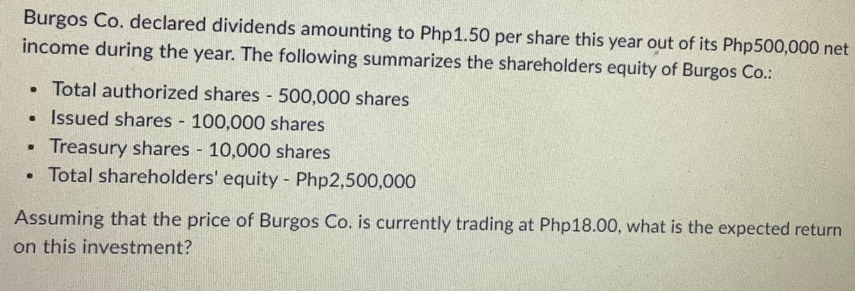 Burgos Co. declared dividends amounting to Php1.50 per share this year out of its Php500,000 net
income during the year. The following summarizes the shareholders equity of Burgos Co.:
• Total authorized shares 500,000 shares
• Issued shares 100,000 shares
Treasury shares 10,000 shares
• Total shareholders' equity - Php2,500,000
Assuming that the price of Burgos Co. is currently trading at Php18.00, what is the expected return
on this investment?
