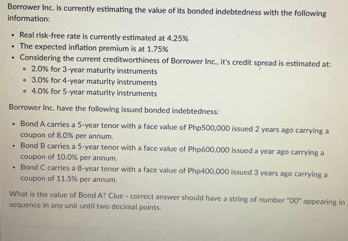 Borrower Inc. is currently estimating the value of its bonded indebtedness with the following
information:
Real risk-free rate is currently estimated at 4.25%
• The expected inflation premium is at 1.75%
Considering the current creditworthiness of Borrower Inc., it's credit spread is estimated at:
o 2.0% for 3-year maturity instruments
o 3.0% for 4-year maturity instruments
o 4.0% for 5-year maturity instruments
Borrower Inc. have the following issued bonded indebtedness:
Bond A carries a 5-year tenor with a face value of Php500,000 issued 2 years ago carrying a
coupon of 8.0% per annum.
Bond B carries a 5-year tenor with a face value of Php600,000 issued a year ago carrying a
coupon of 10.0% per annum.
Bond C carries a 8-year tenor with a face value of Php400,000 issued 3 years ago carrying a
coupon of 11.5% per annum.
What is the value of Bond A? Clue - correct answer should have a string of number "00" appearing in
sequence in any unit until two decimal points.
