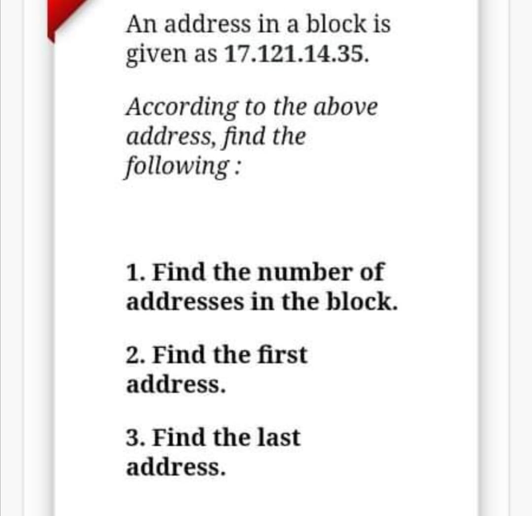 An address in a block is
given as 17.121.14.35.
According to the above
address, find the
following :
1. Find the number of
addresses in the block.
2. Find the first
address.
3. Find the last
address.
