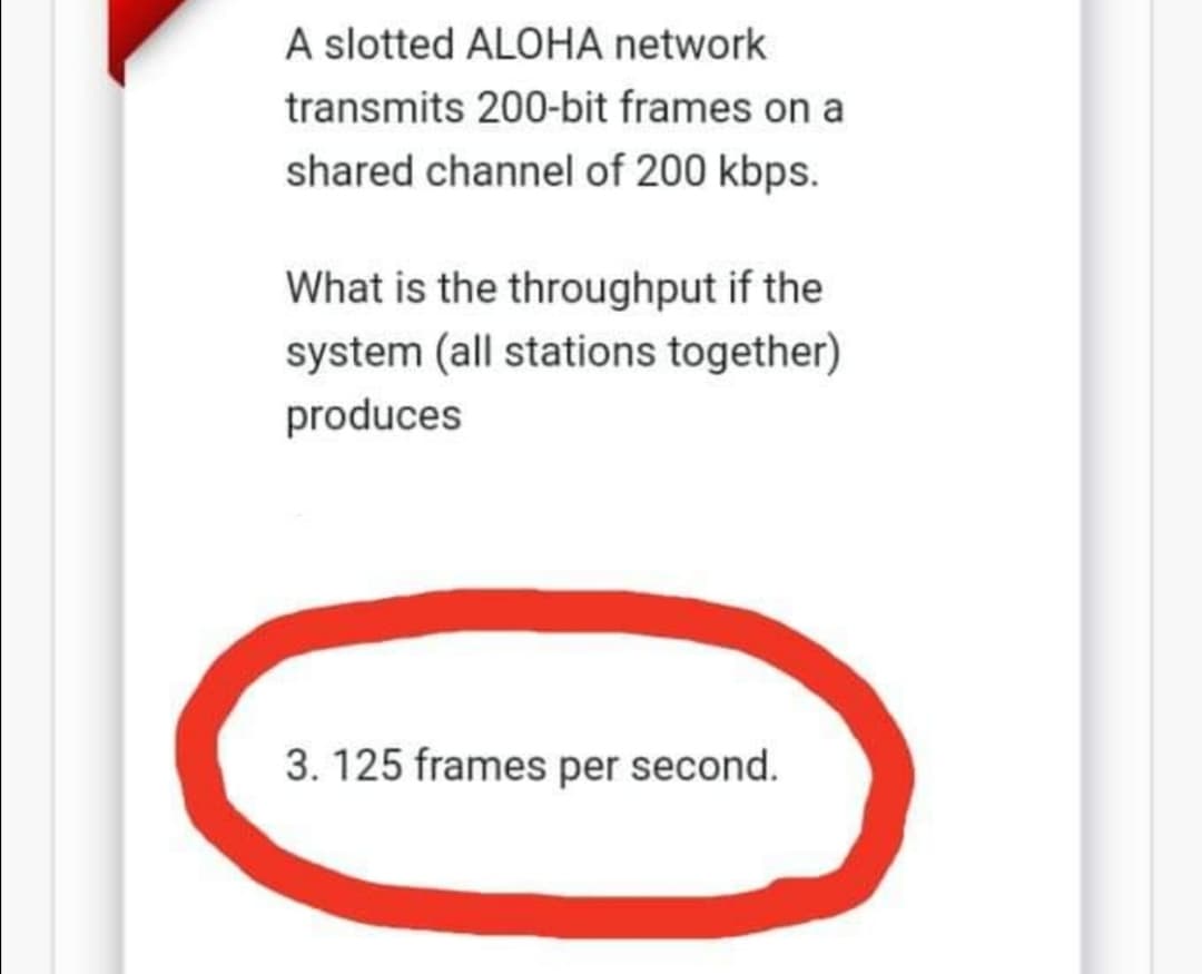 A slotted ALOHA network
transmits 200-bit frames on a
shared channel of 200 kbps.
What is the throughput if the
system (all stations together)
produces
3. 125 frames per second.
