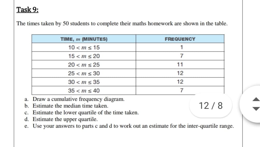 The times taken by 50 students to complete their maths homework are shown in the table.
TIME, m (MINUTES)
FREQUENCY
10 < m s 15
15 < ms 20
20 < m s 25
25 < m s 30
30 < m s 35
11
12
12
35 < m s 40
a. Draw a cumulative frequency diagram.
12 /8
b. Estimate the median time taken.
c. Estimate the lower quartile of the time taken.
d. Estimate the upper quartile.
e. Use your answers to parts c and d to work out an estimate for the inter-quartile range.
