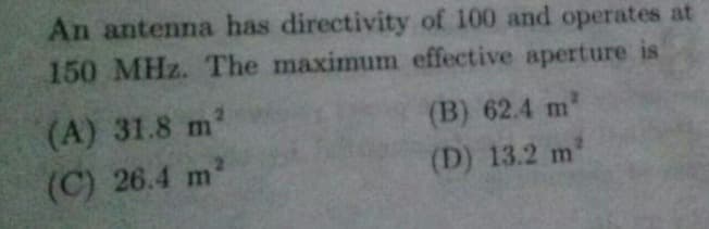 An antenna has directivity of 100 and operates at
150 MHz. The maximum effective aperture is
(A) 31.8 m
(B) 62.4 m'
(C) 26.4 m
(D) 13.2 m
