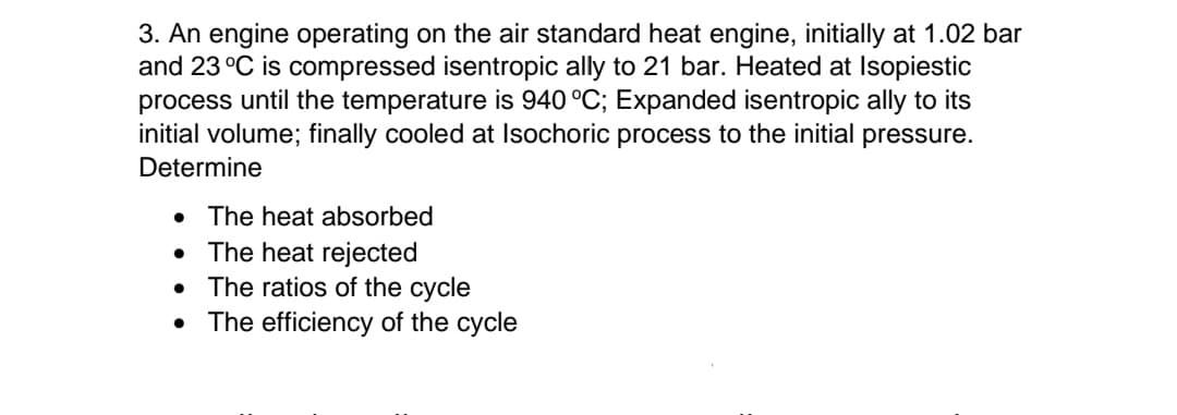 3. An engine operating on the air standard heat engine, initially at 1.02 bar
and 23 °C is compressed isentropic ally to 21 bar. Heated at Isopiestic
process until the temperature is 940 °C; Expanded isentropic ally to its
initial volume; finally cooled at Isochoric process to the initial pressure.
Determine
• The heat absorbed
The heat rejected
The ratios of the cycle
The efficiency of the cycle
