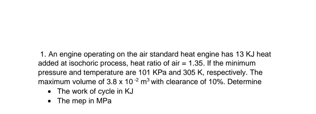 1. An engine operating on the air standard heat engine has 13 KJ heat
added at isochoric process, heat ratio of air = 1.35. If the minimum
pressure and temperature are 101 KPa and 305 K, respectively. The
maximum volume of 3.8 x 10 2 m³ with clearance of 10%. Determine
• The work of cycle in KJ
• The mep in MPa
