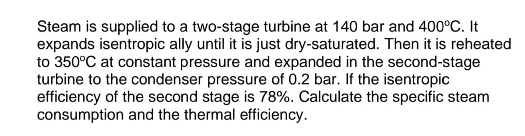 Steam is supplied to a two-stage turbine at 140 bar and 400°C. It
expands isentropic ally until it is just dry-saturated. Then it is reheated
to 350°C at constant pressure and expanded in the second-stage
turbine to the condenser pressure of 0.2 bar. If the isentropic
efficiency of the second stage is 78%. Calculate the specific steam
consumption and the thermal efficiency.
