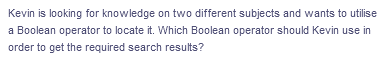 Kevin is looking for knowledge on two different subjects and wants to utilise
a Boolean operator to locate it. Which Boolean operator should Kevin use in
order to get the required search results?
