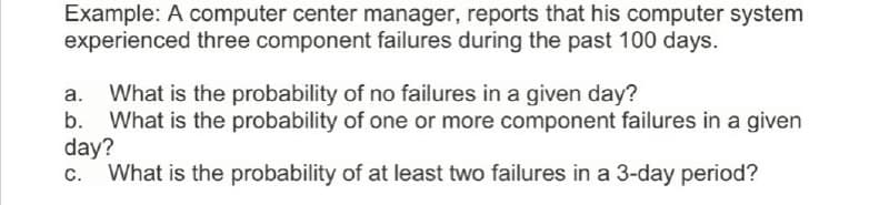 Example: A computer center manager, reports that his computer system
experienced three component failures during the past 100 days.
What is the probability of no failures in a given day?
What is the probability of one or more component failures in a given
day?
What is the probability of at least two failures in a 3-day period?
