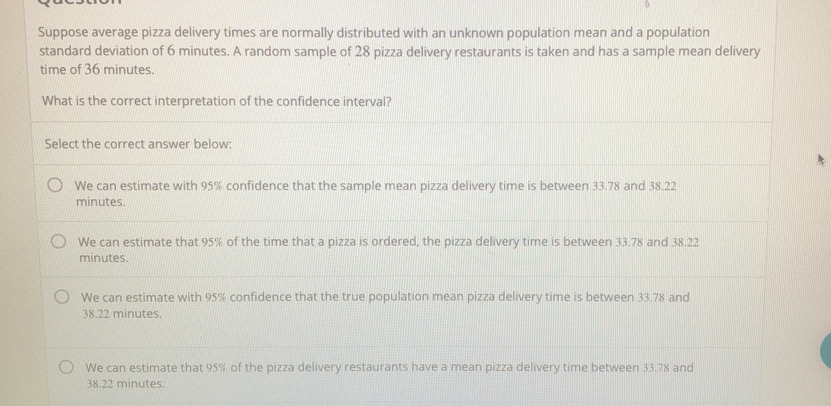 Suppose average pizza delivery times are normally distributed with an unknown population mean and a population
standard deviation of 6 minutes. A random sample of 28 pizza delivery restaurants is taken and has a sample mean delivery
time of 36 minutes.
What is the correct interpretation of the confidence interval?
