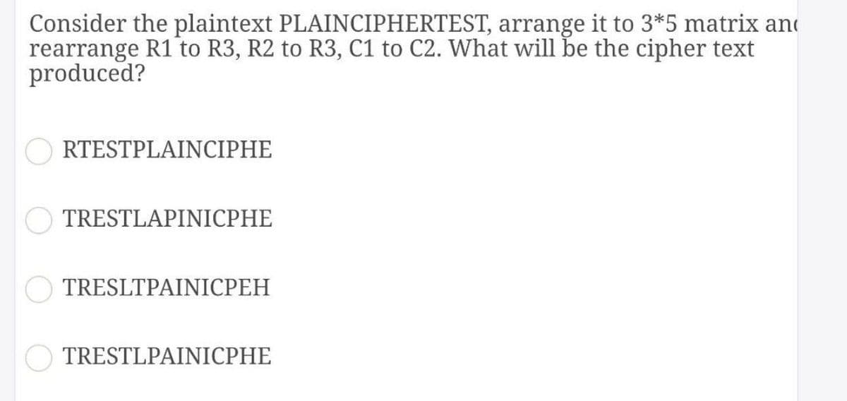 Consider the plaintext PLAINCIPHERTEST, arrange it to 3*5 matrix and
rearrange R1 to R3, R2 to R3, C1 to C2. What will be the cipher text
produced?
RTESTPLAINCIPHE
TRESTLAPINICPHE
TRESLTPAINICPEH
TRESTLPAINICPHE
