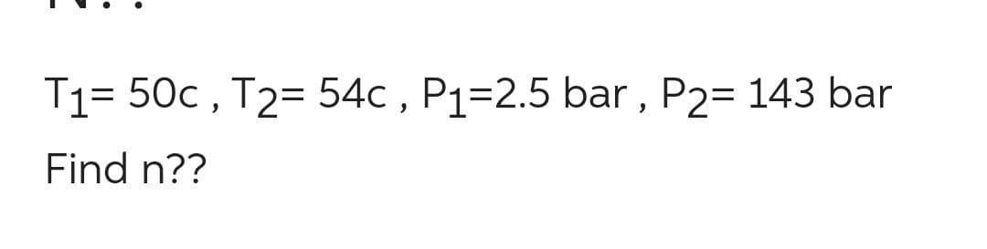 T1= 50c , T2= 54c , P1=2.5 bar , P2= 143 bar
Find n??
