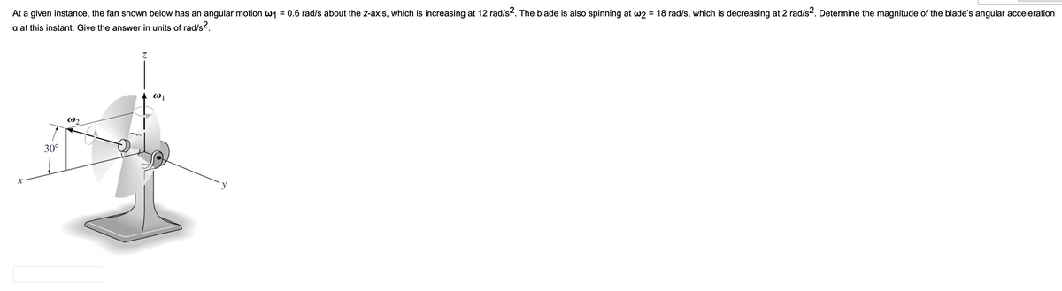 At a given instance, the fan shown below has an angular motion w₁ = 0.6 rad/s about the z-axis, which is increasing at 12 rad/s². The blade is also spinning at w2 = 18 rad/s, which is decreasing at 2 rad/s². Determine the magnitude of the blade's angular acceleration
a at this instant. Give the answer in units of rad/s².
Z
@2
30°
X
@1