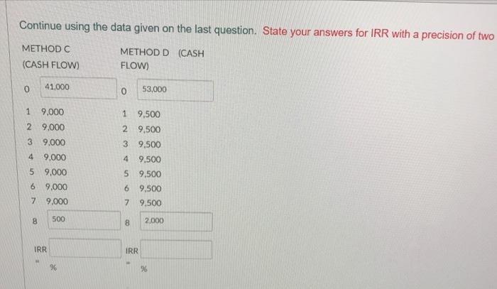 Continue using the data given on the last question. State your answers for IRR with a precision of two
METHOD C
METHOD D (CASH
(CASH FLOW)
FLOW)
0
41,000
53,000
0
1 9,000
1
2 9.000
3 9.000
4
9,000
9,000
9,000
9,000
500
5
6
7
8
IRR
%
9,500
2
9,500
3 9,500
4 9,500
5 9,500
6 9,500
7 9,500
8
2,000
IRR
%