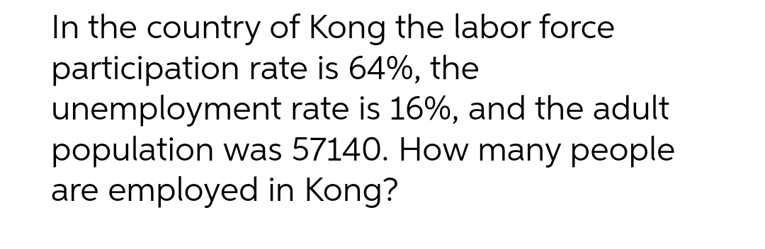 In the country of Kong the labor force
participation rate is 64%, the
unemployment rate is 16%, and the adult
population was 57140. How many people
are employed in Kong?