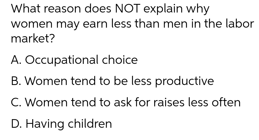 What reason does NOT explain why
women may earn less than men in the labor
market?
A. Occupational choice
B. Women tend to be less productive
C. Women tend to ask for raises less often
D. Having children