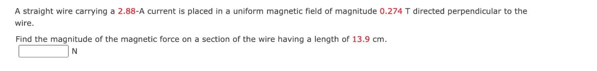 A straight wire carrying a 2.88-A current is placed in a uniform magnetic field of magnitude 0.274 T directed perpendicular to the
wire.
Find the magnitude of the magnetic force on a section of the wire having a length of 13.9 cm.
N