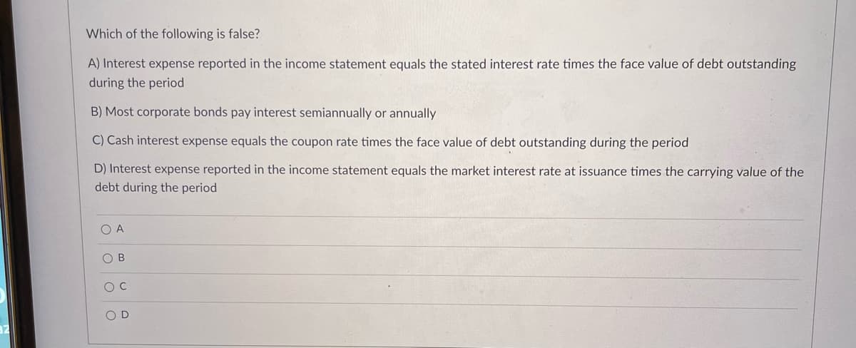 Which of the following is false?
A) Interest expense reported in the income statement equals the stated interest rate times the face value of debt outstanding
during the period
B) Most corporate bonds pay interest semiannually or annually
C) Cash interest expense equals the coupon rate times the face value of debt outstanding during the period
D) Interest expense reported in the income statement equals the market interest rate at issuance times the carrying value of the
debt during the period
O A
O B
O D
